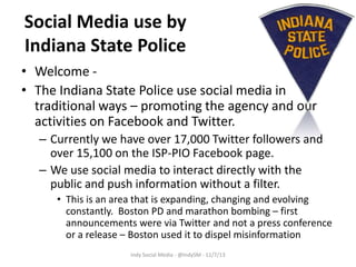 Social Media use by
Indiana State Police
• Welcome • The Indiana State Police use social media in
traditional ways – promoting the agency and our
activities on Facebook and Twitter.
– Currently we have over 17,000 Twitter followers and
over 15,100 on the ISP-PIO Facebook page.
– We use social media to interact directly with the
public and push information without a filter.
• This is an area that is expanding, changing and evolving
constantly. Boston PD and marathon bombing – first
announcements were via Twitter and not a press conference
or a release – Boston used it to dispel misinformation
Indy Social Media - @IndySM - 11/7/13

 