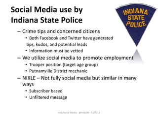 Social Media use by
Indiana State Police
– Crime tips and concerned citizens
• Both Facebook and Twitter have generated
tips, kudos, and potential leads
• Information must be vetted

– We utilize social media to promote employment
• Trooper position (target age group)
• Putnamville District mechanic

– NIXLE – Not fully social media but similar in many
ways
• Subscriber based
• Unfiltered message
Indy Social Media - @IndySM - 11/7/13

 