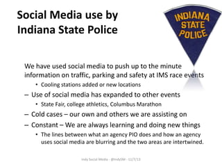 Social Media use by
Indiana State Police
We have used social media to push up to the minute
information on traffic, parking and safety at IMS race events
• Cooling stations added or new locations

– Use of social media has expanded to other events
• State Fair, college athletics, Columbus Marathon

– Cold cases – our own and others we are assisting on
– Constant – We are always learning and doing new things
• The lines between what an agency PIO does and how an agency
uses social media are blurring and the two areas are intertwined.
Indy Social Media - @IndySM - 11/7/13

 
