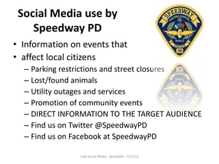 Social Media use by
Speedway PD
• Information on events that
• affect local citizens
– Parking restrictions and street closures
– Lost/found animals
– Utility outages and services
– Promotion of community events
– DIRECT INFORMATION TO THE TARGET AUDIENCE
– Find us on Twitter @SpeedwayPD
– Find us on Facebook at SpeedwayPD
Indy Social Media - @IndySM - 11/7/13

 