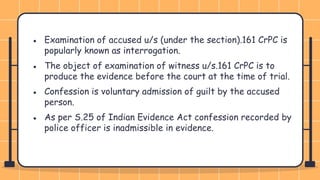 ● Examination of accused u/s (under the section).161 CrPC is
popularly known as interrogation.
● The object of examination of witness u/s.161 CrPC is to
produce the evidence before the court at the time of trial.
● Confession is voluntary admission of guilt by the accused
person.
● As per S.25 of Indian Evidence Act confession recorded by
police officer is inadmissible in evidence.
 