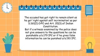 The accused has got right to remain silent as
he got ‘right against self incrimination’ as per
S.161(2) CrPC and Art. 20(3) of Indian
Constitution.
But if a witness examined by the police does
not give answers to the questions he can be
punishable u/s.179 IPC or if he gives false
information he can be punished u/s.193 IPC.
 