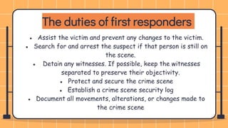 The duties of first responders
● Assist the victim and prevent any changes to the victim.
● Search for and arrest the suspect if that person is still on
the scene.
● Detain any witnesses. If possible, keep the witnesses
separated to preserve their objectivity.
● Protect and secure the crime scene
● Establish a crime scene security log
● Document all movements, alterations, or changes made to
the crime scene
 