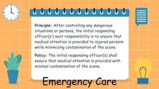 Principle: After controlling any dangerous
situations or persons, the initial responding
officer(s’) next responsibility is to ensure that
medical attention is provided to injured persons
while minimizing contamination of the scene.
Policy: The initial responding officer(s) shall
ensure that medical attention is provided with
minimal contamination of the scene.
Emergency Care
 