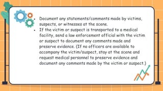 ● Document any statements/comments made by victims,
suspects, or witnesses at the scene.
● If the victim or suspect is transported to a medical
facility, send a law enforcement official with the victim
or suspect to document any comments made and
preserve evidence. (If no officers are available to
accompany the victim/suspect, stay at the scene and
request medical personnel to preserve evidence and
document any comments made by the victim or suspect.)
 