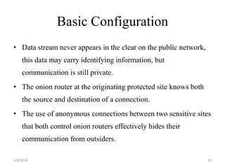 Basic Configuration 
• Data stream never appears in the clear on the public network, 
this data may carry identifying information, but 
communication is still private. 
• The onion router at the originating protected site knows both 
the source and destination of a connection. 
• The use of anonymous connections between two sensitive sites 
that both control onion routers effectively hides their 
communication from outsiders. 
9/8/2014 10 
 