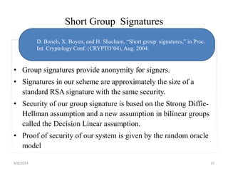 Short Group Signatures 
D. Boneh, X. Boyen, and H. Shacham, “Short group signatures,” in Proc. 
Int. Cryptology Conf. (CRYPTO’04), Aug. 2004. 
• Group signatures provide anonymity for signers. 
• Signatures in our scheme are approximately the size of a 
standard RSA signature with the same security. 
• Security of our group signature is based on the Strong Diffie- 
Hellman assumption and a new assumption in bilinear groups 
called the Decision Linear assumption. 
• Proof of security of our system is given by the random oracle 
model 
9/8/2014 15 
 