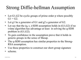 Strong Diffie-hellman Assumption 
• Let G1,G2 be cyclic groups of prime order p where possibly 
G1 = G2. 
• Let g1 be a generator of G1 and g2 a generator of G2. 
• Let say that the (q, t, )-SDH assumption holds in (G1,G2) if no 
t-time algorithm has advantage at least in solving the q-SDH 
problem in (G1,G2). 
• To gain confidence in the assumption prove that it holds in 
generic groups in the sense of Shoup. 
• The q-SDH assumption has similar properties to the Strong- 
RSA assumption. 
• Use these properties to construct our short group signature 
• scheme. 
9/8/2014 16 
 