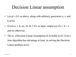 Decision Linear assumption 
• Let g1 ϵ G1 as above, along with arbitrary generators u, v, and 
h of G1 
• Given u, v, h, ua, vb, hc 2 G1 as input, output yes if a + b = c 
and no otherwise. 
• The (t, )-Decision Linear Assumption (LA) holds in G1 if no t-time 
algorithm has advantage at least in solving the Decision 
Linear problem in G1. 
9/8/2014 17 
 