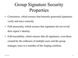 Group Signature Security 
Properties 
• Correctness, which ensures that honestly-generated signatures 
verify and trace correctly. 
• Full-anonymity, which ensures that signatures do not reveal 
their signer’s identity. 
• Full-traceability, which ensures that all signatures, even those 
created by the collusion of multiple users and the group 
manager, trace to a member of the forging coalition. 
9/8/2014 18 
 