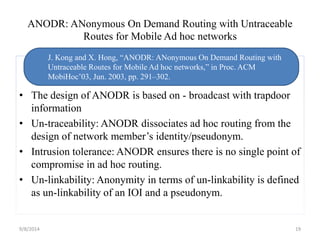 ANODR: ANonymous On Demand Routing with Untraceable 
Routes for Mobile Ad hoc networks 
J. Kong and X. Hong, “ANODR: ANonymous On Demand Routing with 
Untraceable Routes for Mobile Ad hoc networks,” in Proc. ACM 
MobiHoc’03, Jun. 2003, pp. 291–302. 
• The design of ANODR is based on - broadcast with trapdoor 
information 
• Un-traceability: ANODR dissociates ad hoc routing from the 
design of network member’s identity/pseudonym. 
• Intrusion tolerance: ANODR ensures there is no single point of 
compromise in ad hoc routing. 
• Un-linkability: Anonymity in terms of un-linkability is defined 
as un-linkability of an IOI and a pseudonym. 
9/8/2014 19 
 