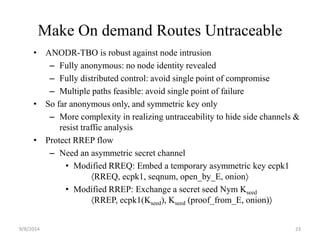 Make On demand Routes Untraceable 
• ANODR-TBO is robust against node intrusion 
– Fully anonymous: no node identity revealed 
– Fully distributed control: avoid single point of compromise 
– Multiple paths feasible: avoid single point of failure 
• So far anonymous only, and symmetric key only 
– More complexity in realizing untraceability to hide side channels & 
resist traffic analysis 
• Protect RREP flow 
– Need an asymmetric secret channel 
• Modified RREQ: Embed a temporary asymmetric key ecpk1 
RREQ, ecpk1, seqnum, open_by_E, onion 
• Modified RREP: Exchange a secret seed Nym Kseed 
RREP, ecpk1(Kseed), Kseed (proof_from_E, onion) 
9/8/2014 23 
 