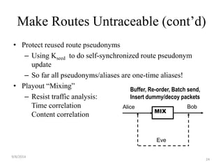 Make Routes Untraceable (cont’d) 
• Protect reused route pseudonyms 
– Using Kseed to do self-synchronized route pseudonym 
update 
– So far all pseudonyms/aliases are one-time aliases! 
• Playout “Mixing” 
– Resist traffic analysis: 
Time correlation 
Content correlation 
Buffer, Re-order, Batch send, 
Insert dummy/decoy packets 
Alice Bob 
MIX 
Eve 
9/8/2014 
24 
 