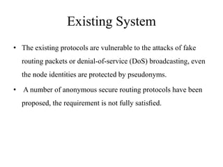 Existing System 
• The existing protocols are vulnerable to the attacks of fake 
routing packets or denial-of-service (DoS) broadcasting, even 
the node identities are protected by pseudonyms. 
• A number of anonymous secure routing protocols have been 
proposed, the requirement is not fully satisfied. 
 
