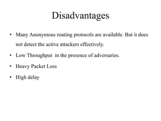Disadvantages 
• Many Anonymous routing protocols are available. But it does 
not detect the active attackers effectively. 
• Low Throughput in the presence of adversaries. 
• Heavy Packet Loss 
• High delay 
 