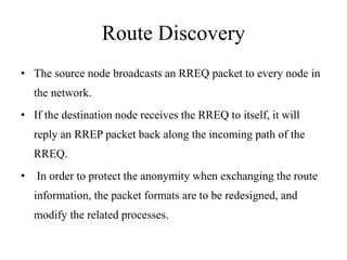 Route Discovery 
• The source node broadcasts an RREQ packet to every node in 
the network. 
• If the destination node receives the RREQ to itself, it will 
reply an RREP packet back along the incoming path of the 
RREQ. 
• In order to protect the anonymity when exchanging the route 
information, the packet formats are to be redesigned, and 
modify the related processes. 
 
