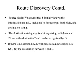 Route Discovery Contd. 
• Source Node: We assume that S initially knows the 
information about D, including its pseudonym, public key, and 
destination string. 
• The destination string dest is a binary string, which means 
“You are the destination” and can be recognized by D. 
• If there is no session key, S will generate a new session key 
KSD for the association between S and D. 
 