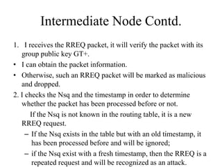 Intermediate Node Contd. 
1. I receives the RREQ packet, it will verify the packet with its 
group public key GT+. 
• I can obtain the packet information. 
• Otherwise, such an RREQ packet will be marked as malicious 
and dropped. 
2. I checks the Nsq and the timestamp in order to determine 
whether the packet has been processed before or not. 
If the Nsq is not known in the routing table, it is a new 
RREQ request. 
– If the Nsq exists in the table but with an old timestamp, it 
has been processed before and will be ignored; 
– if the Nsq exist with a fresh timestamp, then the RREQ is a 
repeated request and will be recognized as an attack. 
 
