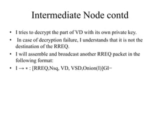 Intermediate Node contd 
• I tries to decrypt the part of VD with its own private key. 
• In case of decryption failure, I understands that it is not the 
destination of the RREQ. 
• I will assemble and broadcast another RREQ packet in the 
following format: 
• I → ∗ : [RREQ,Nsq, VD, VSD,Onion(I)]GI− 
 