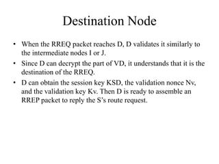 Destination Node 
• When the RREQ packet reaches D, D validates it similarly to 
the intermediate nodes I or J. 
• Since D can decrypt the part of VD, it understands that it is the 
destination of the RREQ. 
• D can obtain the session key KSD, the validation nonce Nv, 
and the validation key Kv. Then D is ready to assemble an 
RREP packet to reply the S’s route request. 
 