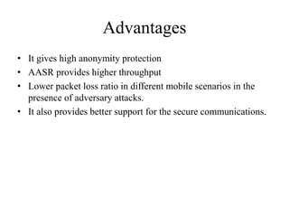 Advantages 
• It gives high anonymity protection 
• AASR provides higher throughput 
• Lower packet loss ratio in different mobile scenarios in the 
presence of adversary attacks. 
• It also provides better support for the secure communications. 
