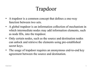 Trapdoor 
• A trapdoor is a common concept that defines a one-way 
function between two sets. 
• A global trapdoor is an information collection of mechanism in 
which intermediate nodes may add information elements, such 
as node IDs, into the trapdoor. 
• Only certain nodes, such as the source and destination nodes 
can unlock and retrieve the elements using pre-established 
secret keys. 
• The usage of trapdoor requires an anonymous end-to-end key 
agreement between the source and destination. 
9/8/2014 5 
 