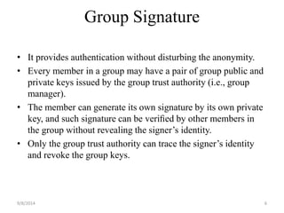 Group Signature 
• It provides authentication without disturbing the anonymity. 
• Every member in a group may have a pair of group public and 
private keys issued by the group trust authority (i.e., group 
manager). 
• The member can generate its own signature by its own private 
key, and such signature can be verified by other members in 
the group without revealing the signer’s identity. 
• Only the group trust authority can trace the signer’s identity 
and revoke the group keys. 
9/8/2014 6 
 