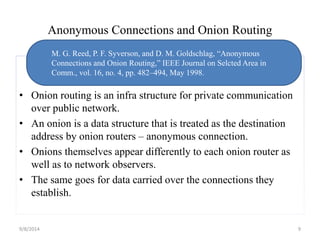 Anonymous Connections and Onion Routing 
M. G. Reed, P. F. Syverson, and D. M. Goldschlag, “Anonymous 
Connections and Onion Routing,” IEEE Journal on Selcted Area in 
Comm., vol. 16, no. 4, pp. 482–494, May 1998. 
• Onion routing is an infra structure for private communication 
over public network. 
• An onion is a data structure that is treated as the destination 
address by onion routers – anonymous connection. 
• Onions themselves appear differently to each onion router as 
well as to network observers. 
• The same goes for data carried over the connections they 
establish. 
9/8/2014 9 
 