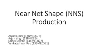 Near Net Shape (NNS)
Production
Ankit kumar (13BME0072)
Arjun singh (13BME224)
Dhruv Saxena (13BME0072)
Venkateshwar Rao (13BME0571)
 