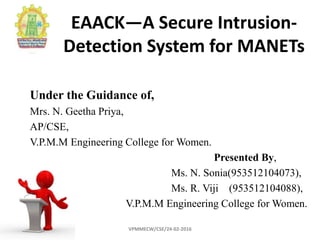 EAACK—A Secure Intrusion-
Detection System for MANETs
Under the Guidance of,
Mrs. N. Geetha Priya,
AP/CSE,
V.P.M.M Engineering College for Women.
Presented By,
Ms. N. Sonia(953512104073),
Ms. R. Viji (953512104088),
V.P.M.M Engineering College for Women.
VPMMECW/CSE/24-02-2016
 