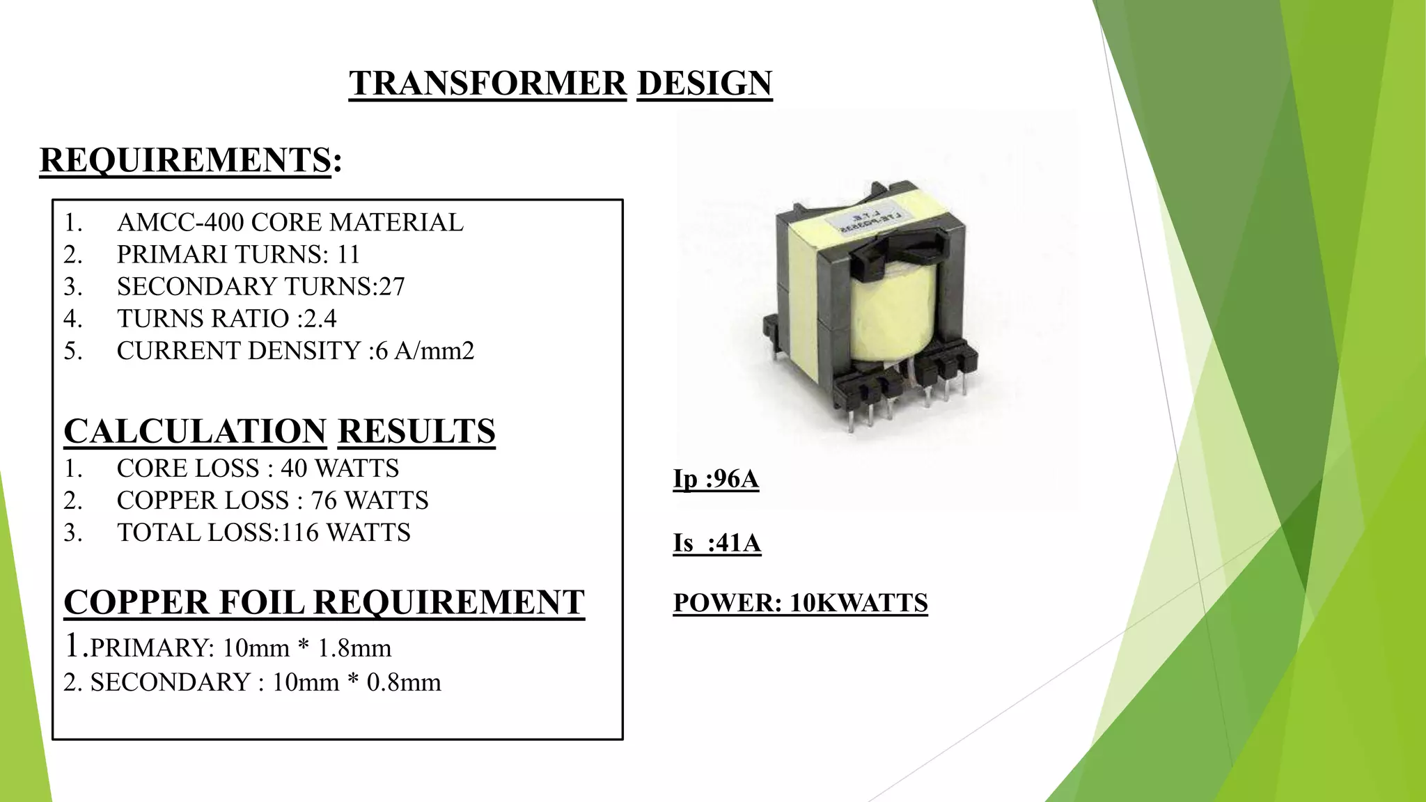 TRANSFORMER DESIGN
REQUIREMENTS:
1. AMCC-400 CORE MATERIAL
2. PRIMARI TURNS: 11
3. SECONDARY TURNS:27
4. TURNS RATIO :2.4
5. CURRENT DENSITY :6 A/mm2
CALCULATION RESULTS
1. CORE LOSS : 40 WATTS
2. COPPER LOSS : 76 WATTS
3. TOTAL LOSS:116 WATTS
COPPER FOIL REQUIREMENT
1.PRIMARY: 10mm * 1.8mm
2. SECONDARY : 10mm * 0.8mm
Ip :96A
Is :41A
POWER: 10KWATTS
 