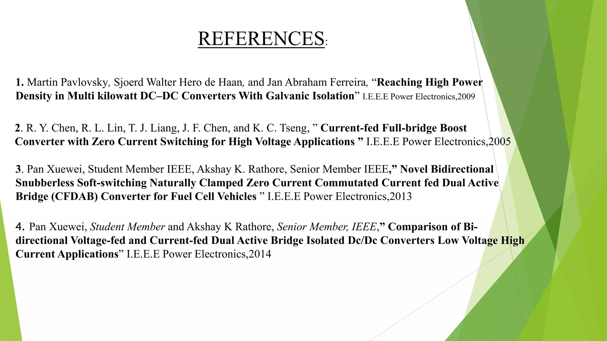 1. Martin Pavlovsky, Sjoerd Walter Hero de Haan, and Jan Abraham Ferreira, “Reaching High Power
Density in Multi kilowatt DC–DC Converters With Galvanic Isolation” I.E.E.E Power Electronics,2009
2. R. Y. Chen, R. L. Lin, T. J. Liang, J. F. Chen, and K. C. Tseng, ” Current-fed Full-bridge Boost
Converter with Zero Current Switching for High Voltage Applications ” I.E.E.E Power Electronics,2005
3. Pan Xuewei, Student Member IEEE, Akshay K. Rathore, Senior Member IEEE,” Novel Bidirectional
Snubberless Soft-switching Naturally Clamped Zero Current Commutated Current fed Dual Active
Bridge (CFDAB) Converter for Fuel Cell Vehicles ” I.E.E.E Power Electronics,2013
4. Pan Xuewei, Student Member and Akshay K Rathore, Senior Member, IEEE,” Comparison of Bi-
directional Voltage-fed and Current-fed Dual Active Bridge Isolated Dc/Dc Converters Low Voltage High
Current Applications” I.E.E.E Power Electronics,2014
REFERENCES:
 