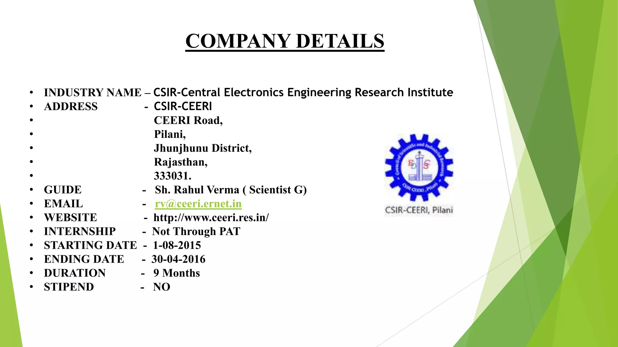COMPANY DETAILS
• INDUSTRY NAME – CSIR-Central Electronics Engineering Research Institute
• ADDRESS - CSIR-CEERI
• CEERI Road,
• Pilani,
• Jhunjhunu District,
• Rajasthan,
• 333031.
• GUIDE - Sh. Rahul Verma ( Scientist G)
• EMAIL - rv@ceeri.ernet.in
• WEBSITE - http://www.ceeri.res.in/
• INTERNSHIP - Not Through PAT
• STARTING DATE - 1-08-2015
• ENDING DATE - 30-04-2016
• DURATION - 9 Months
• STIPEND - NO
 