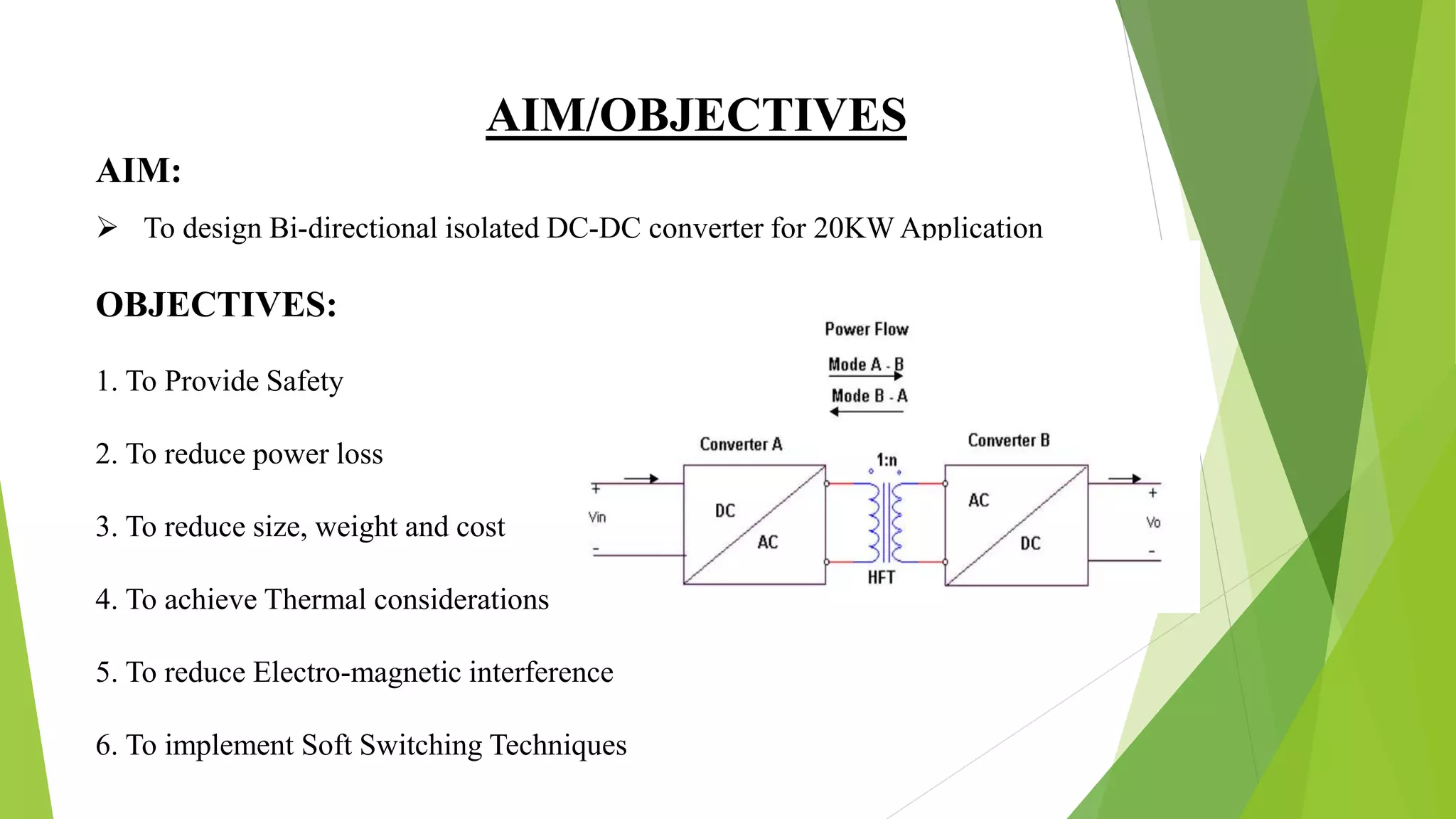 AIM/OBJECTIVES
 To design Bi-directional isolated DC-DC converter for 20KW Application
OBJECTIVES:
1. To Provide Safety
2. To reduce power loss
3. To reduce size, weight and cost
4. To achieve Thermal considerations
5. To reduce Electro-magnetic interference
6. To implement Soft Switching Techniques
AIM:
 