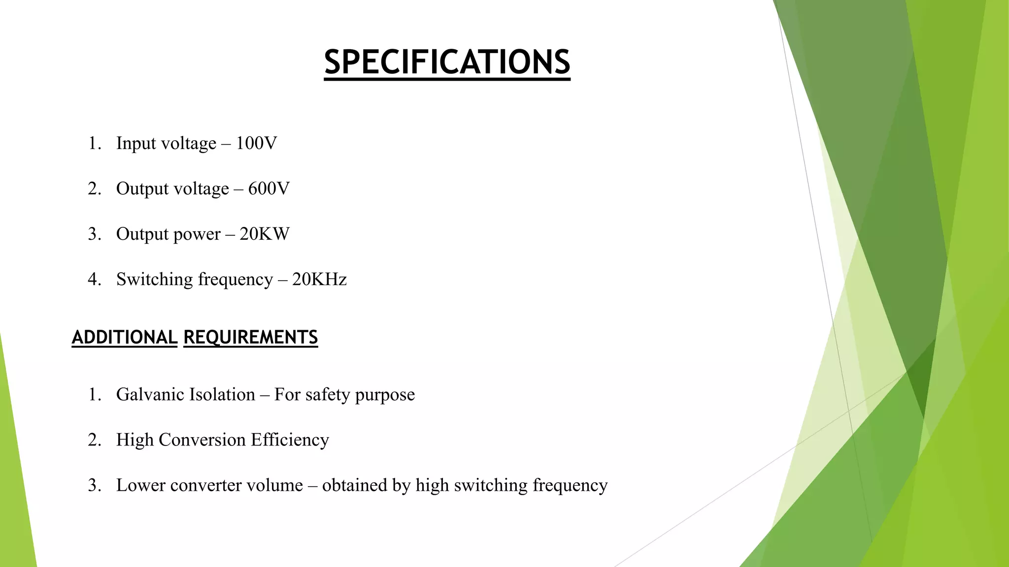 SPECIFICATIONS
1. Input voltage – 100V
2. Output voltage – 600V
3. Output power – 20KW
4. Switching frequency – 20KHz
ADDITIONAL REQUIREMENTS
1. Galvanic Isolation – For safety purpose
2. High Conversion Efficiency
3. Lower converter volume – obtained by high switching frequency
 
