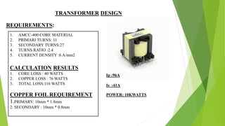 TRANSFORMER DESIGN
REQUIREMENTS:
1. AMCC-400 CORE MATERIAL
2. PRIMARI TURNS: 11
3. SECONDARY TURNS:27
4. TURNS RATIO :2.4
5. CURRENT DENSITY :6 A/mm2
CALCULATION RESULTS
1. CORE LOSS : 40 WATTS
2. COPPER LOSS : 76 WATTS
3. TOTAL LOSS:116 WATTS
COPPER FOIL REQUIREMENT
1.PRIMARY: 10mm * 1.8mm
2. SECONDARY : 10mm * 0.8mm
Ip :96A
Is :41A
POWER: 10KWATTS
 