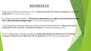5. Manu Jain, M. Daniele, and Praveen K. Jain, “A Bidirectional DC–DC Converter Topology for Low Power
Application” I.E.E.E Power Electronics,2000
6. F. Krismer, S. Round, J. W. Kolar, ” Performance Optimization of a High Current Dual Active Bridge
with a Wide Operating Voltage Range” I.E.E.E Power Electronics,2006
7.Yao-Ching Hsieh, Yong-Nong Chang, Kun-Ying Lee Yu-Chun Chiu Wei-Ting Wu,” Bidirectional Softly
Switched DC-to-DC Converter with Galvanic Isolation” I.E.E.E Power Electronics,2015
8. M. A. Bahmani and T. Thiringer, M. Kharezy” Design Methodology and Optimization of a Medium
Frequency Transformer for High Power DC-DC Applications” I.E.E.E Power Electronics,2015
REFERENCES:
 