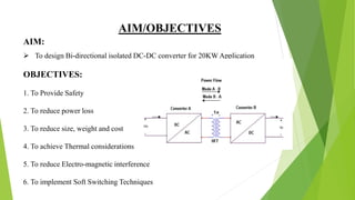 AIM/OBJECTIVES
 To design Bi-directional isolated DC-DC converter for 20KW Application
OBJECTIVES:
1. To Provide Safety
2. To reduce power loss
3. To reduce size, weight and cost
4. To achieve Thermal considerations
5. To reduce Electro-magnetic interference
6. To implement Soft Switching Techniques
AIM:
 
