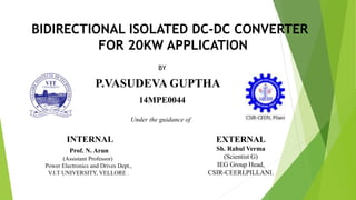 BIDIRECTIONAL ISOLATED DC-DC CONVERTER
FOR 20KW APPLICATION
BY
P.VASUDEVA GUPTHA
14MPE0044
INTERNAL
Prof. N. Arun
(Assistant Professor)
Power Electronics and Drives Dept.,
V.I.T UNIVERSITY, VELLORE .
EXTERNAL
Sh. Rahul Verma
(Scientist G)
IEG Group Head,
CSIR-CEERI,PILLANI.
Under the guidance of
 