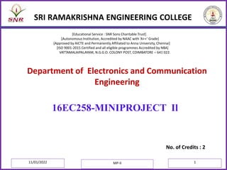 SRI RAMAKRISHNA ENGINEERING COLLEGE
No. of Credits : 2
16EC258-MINIPROJECT Il
Department of Electronics and Communication
Engineering
[Educational Service : SNR Sons Charitable Trust]
[Autonomous Institution, Accredited by NAAC with ‘A++’ Grade]
[Approved by AICTE and Permanently Affiliated to Anna University, Chennai]
[ISO 9001-2015 Certified and all eligible programmes Accredited by NBA]
VATTAMALAIPALAYAM, N.G.G.O. COLONY POST, COIMBATORE – 641 022.
11/01/2022 MP-II 1
 