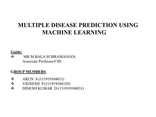 MULTIPLE DISEASE PREDICTION USING
MACHINE LEARNING
Guide:
 MR.M.BALA SUBRAMANIAN,
Associate Professor/CSE
GROUP MEMBERS:
 ARUN S (111919104011)
 VIGNESH P (111919104159)
 DINESH KUMAR D (111919104031)
 