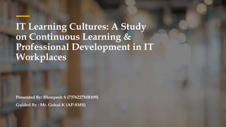 IT Learning Cultures: A Study
on Continuous Learning &
Professional Development in IT
Workplaces
Presented By: Bhoopesh S (7376227MB109)
Guided By : Mr. Gokul K (AP-SMS)
 