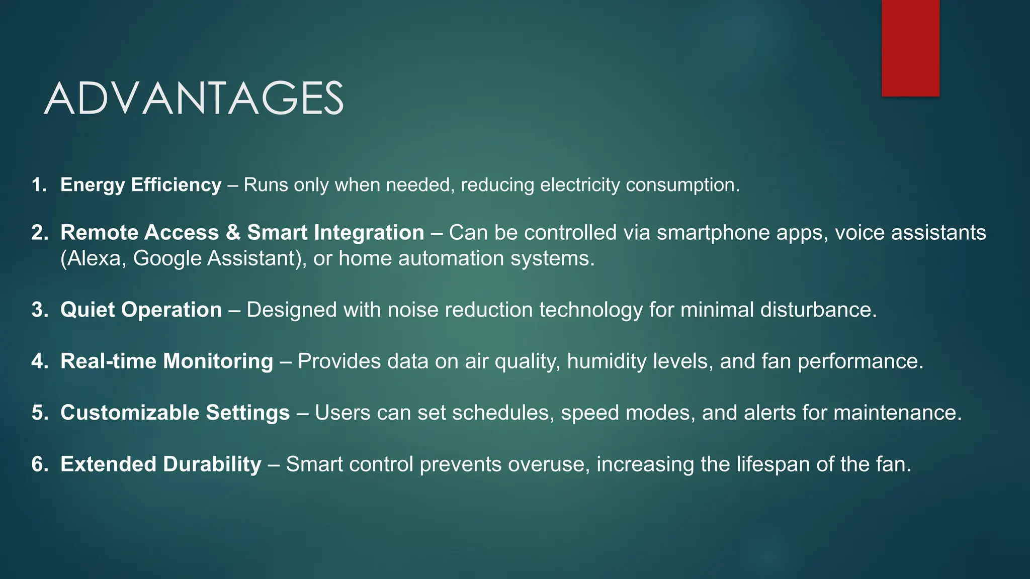 ADVANTAGES
1. Energy Efficiency – Runs only when needed, reducing electricity consumption.
2. Remote Access & Smart Integration – Can be controlled via smartphone apps, voice assistants
(Alexa, Google Assistant), or home automation systems.
3. Quiet Operation – Designed with noise reduction technology for minimal disturbance.
4. Real-time Monitoring – Provides data on air quality, humidity levels, and fan performance.
5. Customizable Settings – Users can set schedules, speed modes, and alerts for maintenance.
6. Extended Durability – Smart control prevents overuse, increasing the lifespan of the fan.
 