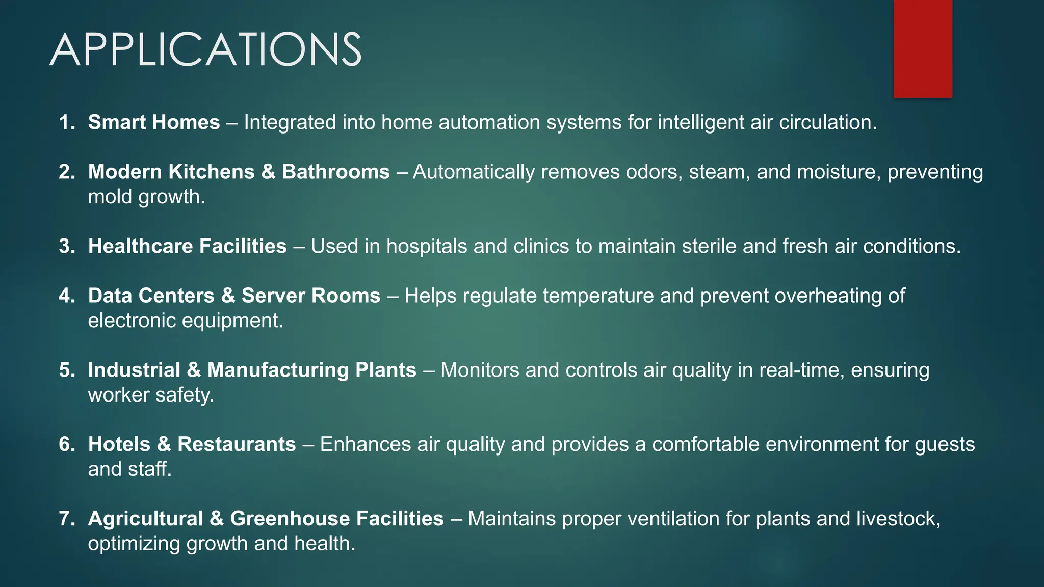 APPLICATIONS
1. Smart Homes – Integrated into home automation systems for intelligent air circulation.
2. Modern Kitchens & Bathrooms – Automatically removes odors, steam, and moisture, preventing
mold growth.
3. Healthcare Facilities – Used in hospitals and clinics to maintain sterile and fresh air conditions.
4. Data Centers & Server Rooms – Helps regulate temperature and prevent overheating of
electronic equipment.
5. Industrial & Manufacturing Plants – Monitors and controls air quality in real-time, ensuring
worker safety.
6. Hotels & Restaurants – Enhances air quality and provides a comfortable environment for guests
and staff.
7. Agricultural & Greenhouse Facilities – Maintains proper ventilation for plants and livestock,
optimizing growth and health.
 