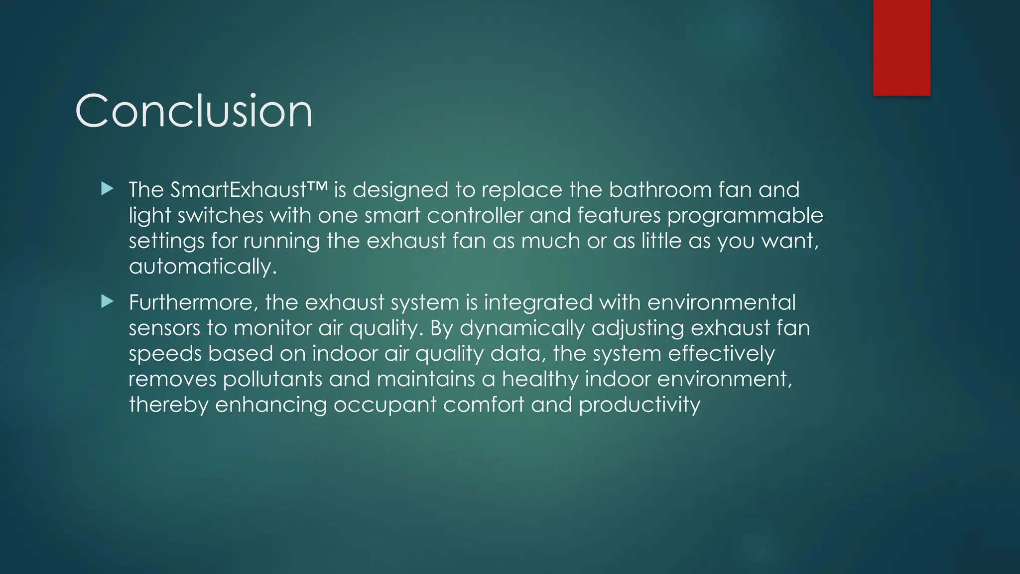 Conclusion
 The SmartExhaust™ is designed to replace the bathroom fan and
light switches with one smart controller and features programmable
settings for running the exhaust fan as much or as little as you want,
automatically.
 Furthermore, the exhaust system is integrated with environmental
sensors to monitor air quality. By dynamically adjusting exhaust fan
speeds based on indoor air quality data, the system effectively
removes pollutants and maintains a healthy indoor environment,
thereby enhancing occupant comfort and productivity
 