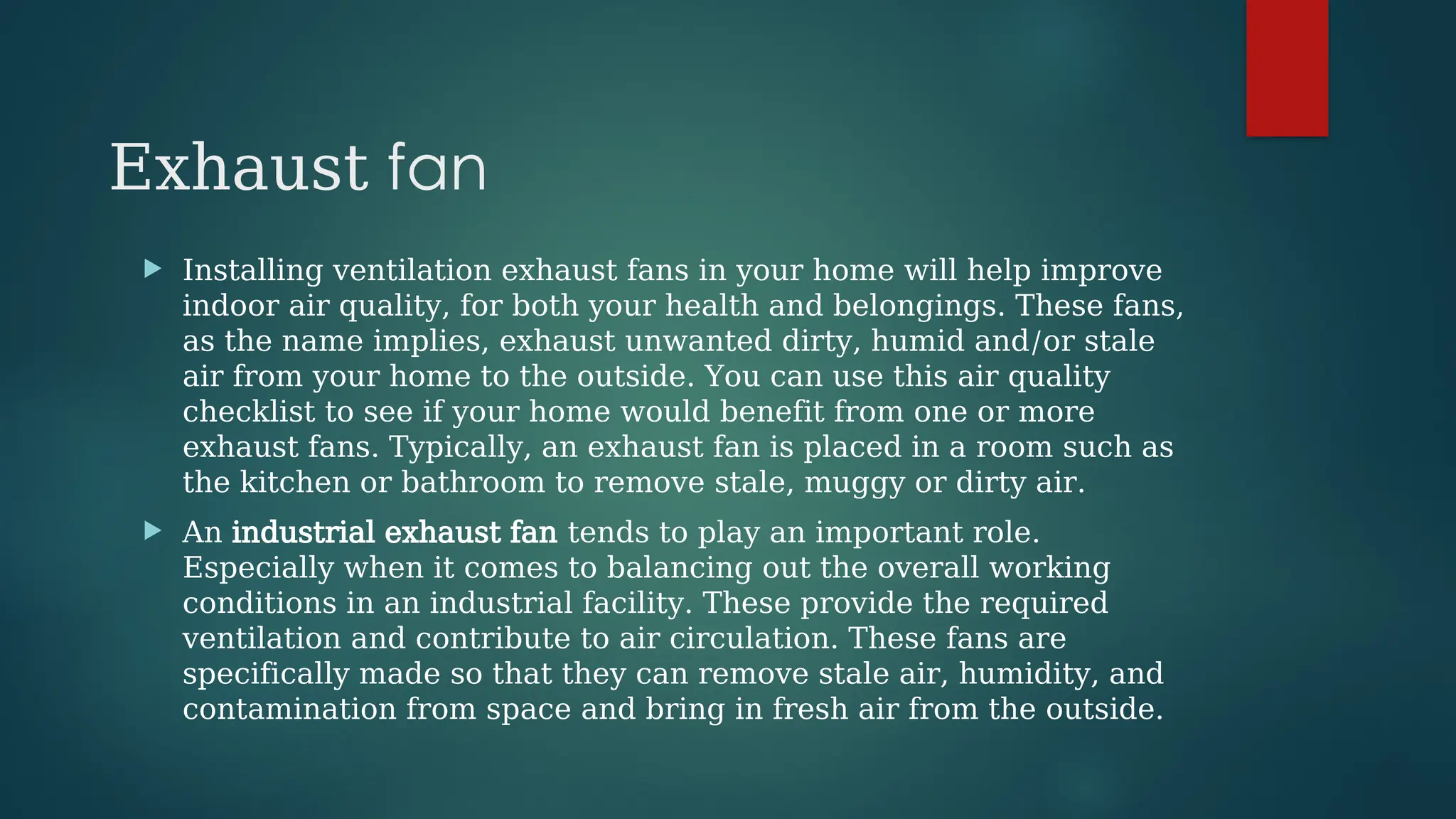 Exhaust fan
 Installing ventilation exhaust fans in your home will help improve
indoor air quality, for both your health and belongings. These fans,
as the name implies, exhaust unwanted dirty, humid and/or stale
air from your home to the outside. You can use this air quality
checklist to see if your home would benefit from one or more
exhaust fans. Typically, an exhaust fan is placed in a room such as
the kitchen or bathroom to remove stale, muggy or dirty air.
 An industrial exhaust fan tends to play an important role.
Especially when it comes to balancing out the overall working
conditions in an industrial facility. These provide the required
ventilation and contribute to air circulation. These fans are
specifically made so that they can remove stale air, humidity, and
contamination from space and bring in fresh air from the outside.
 