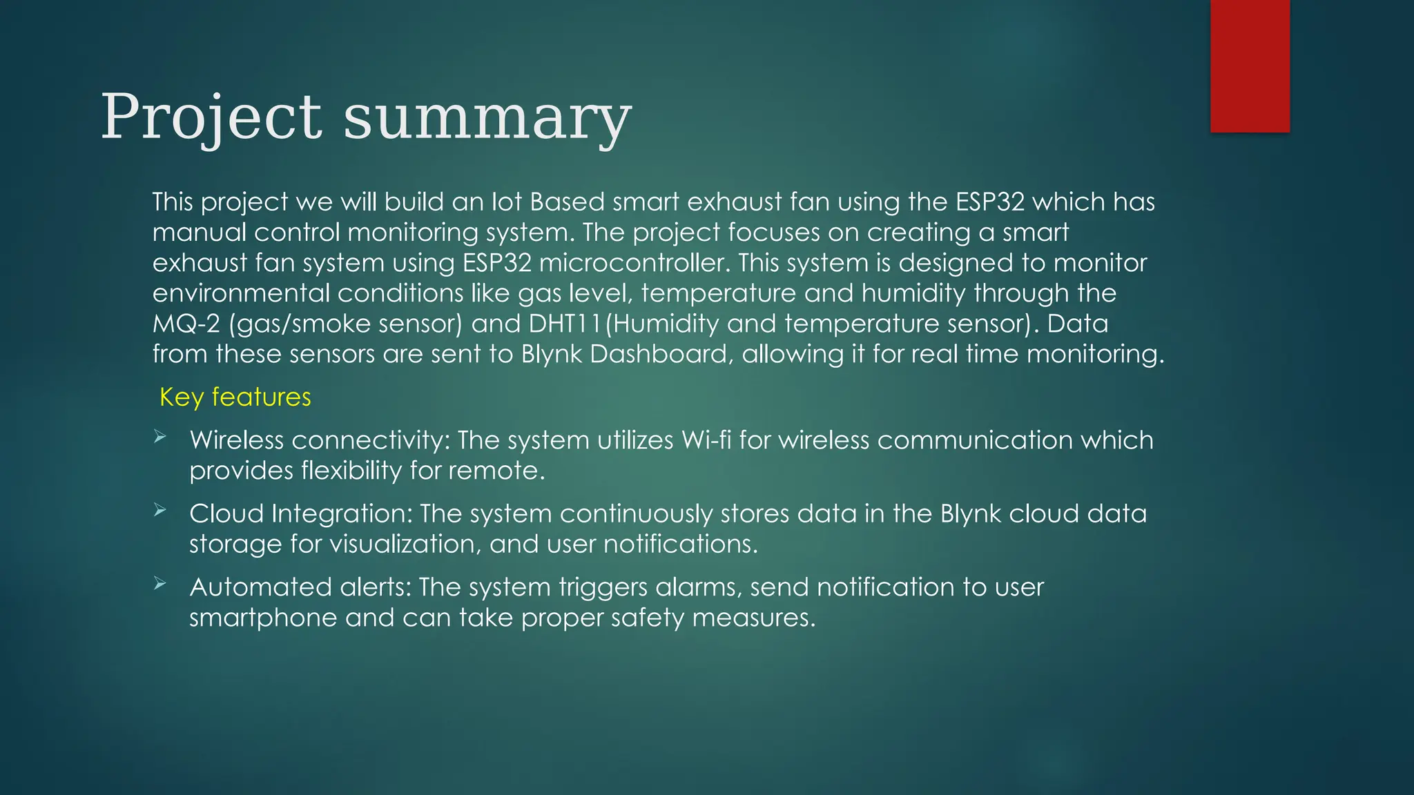 Project summary
This project we will build an Iot Based smart exhaust fan using the ESP32 which has
manual control monitoring system. The project focuses on creating a smart
exhaust fan system using ESP32 microcontroller. This system is designed to monitor
environmental conditions like gas level, temperature and humidity through the
MQ-2 (gas/smoke sensor) and DHT11(Humidity and temperature sensor). Data
from these sensors are sent to Blynk Dashboard, allowing it for real time monitoring.
Key features
 Wireless connectivity: The system utilizes Wi-fi for wireless communication which
provides flexibility for remote.
 Cloud Integration: The system continuously stores data in the Blynk cloud data
storage for visualization, and user notifications.
 Automated alerts: The system triggers alarms, send notification to user
smartphone and can take proper safety measures.
 
