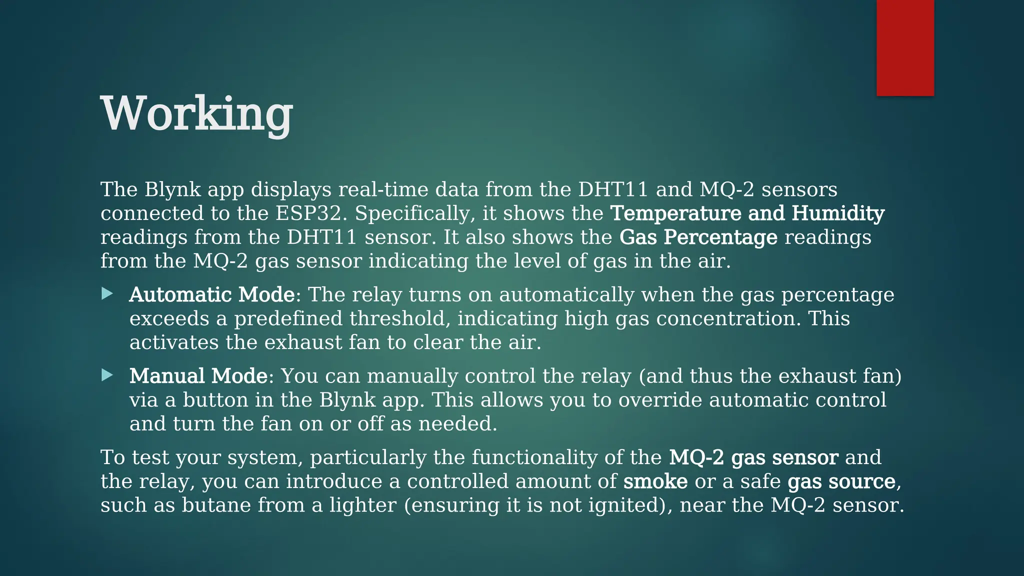 Working
The Blynk app displays real-time data from the DHT11 and MQ-2 sensors
connected to the ESP32. Specifically, it shows the Temperature and Humidity
readings from the DHT11 sensor. It also shows the Gas Percentage readings
from the MQ-2 gas sensor indicating the level of gas in the air.
 Automatic Mode: The relay turns on automatically when the gas percentage
exceeds a predefined threshold, indicating high gas concentration. This
activates the exhaust fan to clear the air.
 Manual Mode: You can manually control the relay (and thus the exhaust fan)
via a button in the Blynk app. This allows you to override automatic control
and turn the fan on or off as needed.
To test your system, particularly the functionality of the MQ-2 gas sensor and
the relay, you can introduce a controlled amount of smoke or a safe gas source,
such as butane from a lighter (ensuring it is not ignited), near the MQ-2 sensor.
 