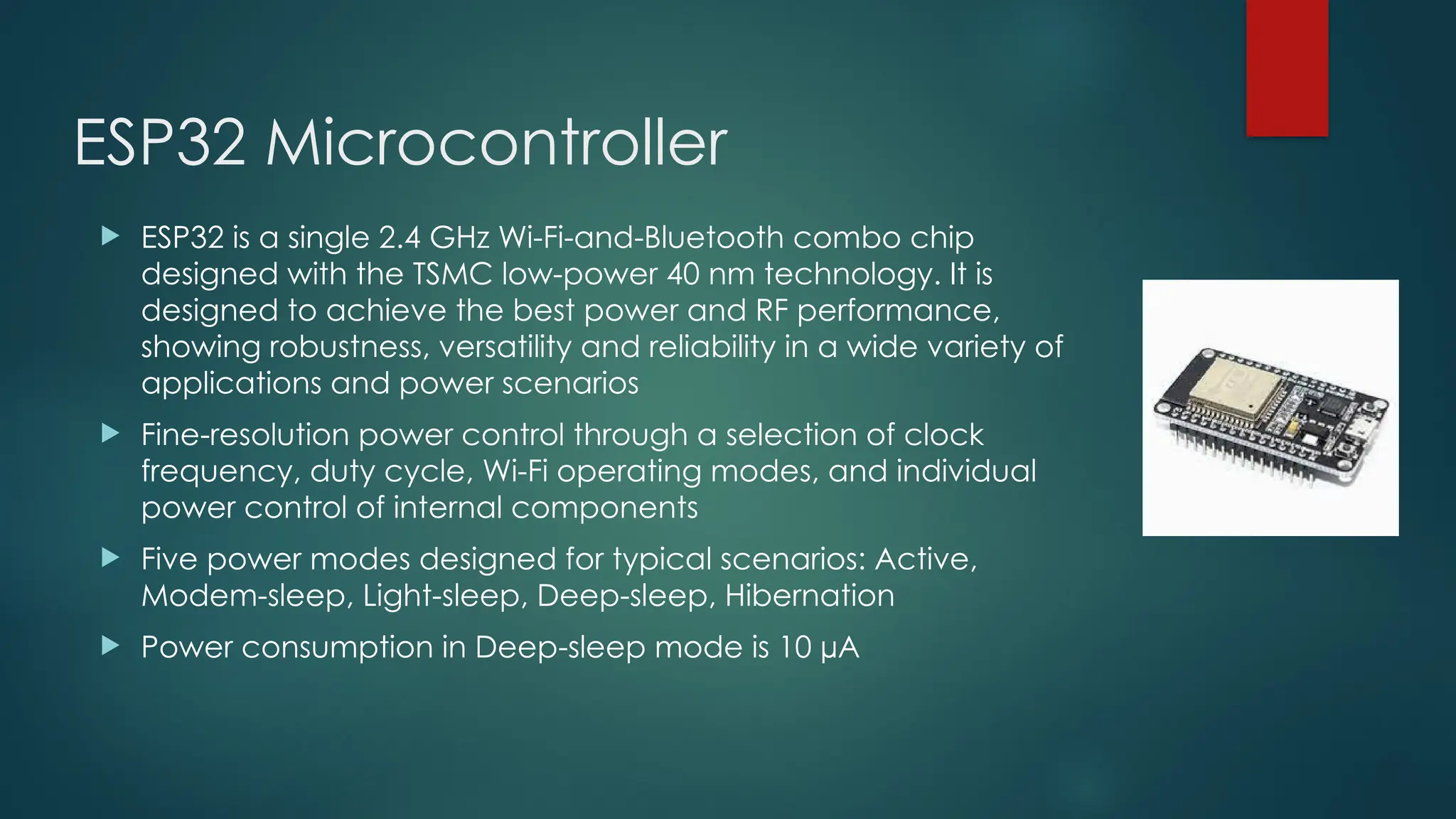 ESP32 Microcontroller
 ESP32 is a single 2.4 GHz Wi-Fi-and-Bluetooth combo chip
designed with the TSMC low-power 40 nm technology. It is
designed to achieve the best power and RF performance,
showing robustness, versatility and reliability in a wide variety of
applications and power scenarios
 Fine-resolution power control through a selection of clock
frequency, duty cycle, Wi-Fi operating modes, and individual
power control of internal components
 Five power modes designed for typical scenarios: Active,
Modem-sleep, Light-sleep, Deep-sleep, Hibernation
 Power consumption in Deep-sleep mode is 10 µA
 