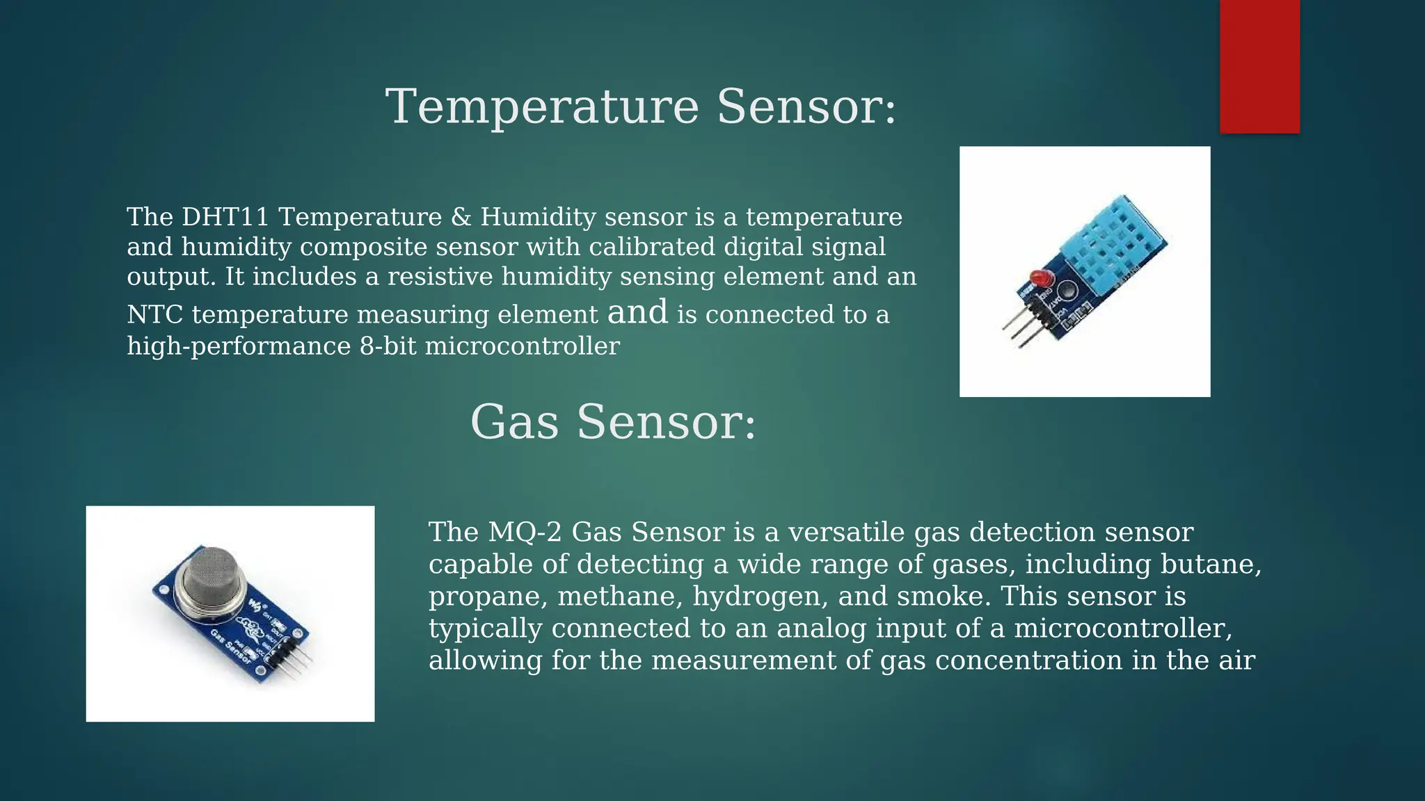 Temperature Sensor:
The DHT11 Temperature & Humidity sensor is a temperature
and humidity composite sensor with calibrated digital signal
output. It includes a resistive humidity sensing element and an
NTC temperature measuring element and is connected to a
high-performance 8-bit microcontroller
Gas Sensor:
The MQ-2 Gas Sensor is a versatile gas detection sensor
capable of detecting a wide range of gases, including butane,
propane, methane, hydrogen, and smoke. This sensor is
typically connected to an analog input of a microcontroller,
allowing for the measurement of gas concentration in the air
 